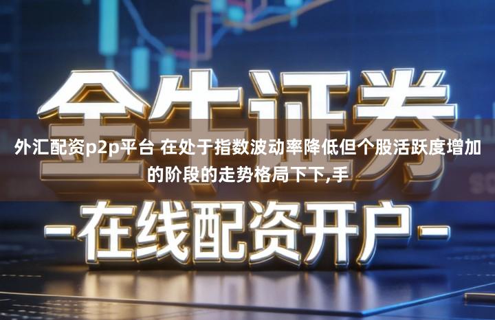外汇配资p2p平台 在处于指数波动率降低但个股活跃度增加的阶段的走势格局下下,手