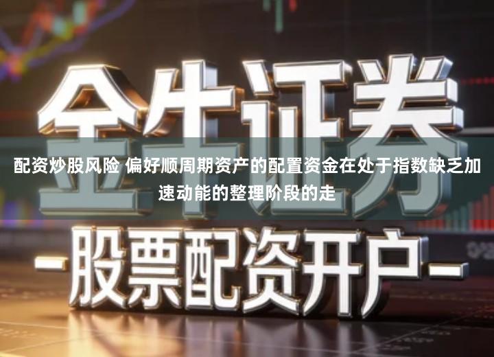 配资炒股风险 偏好顺周期资产的配置资金在处于指数缺乏加速动能的整理阶段的走