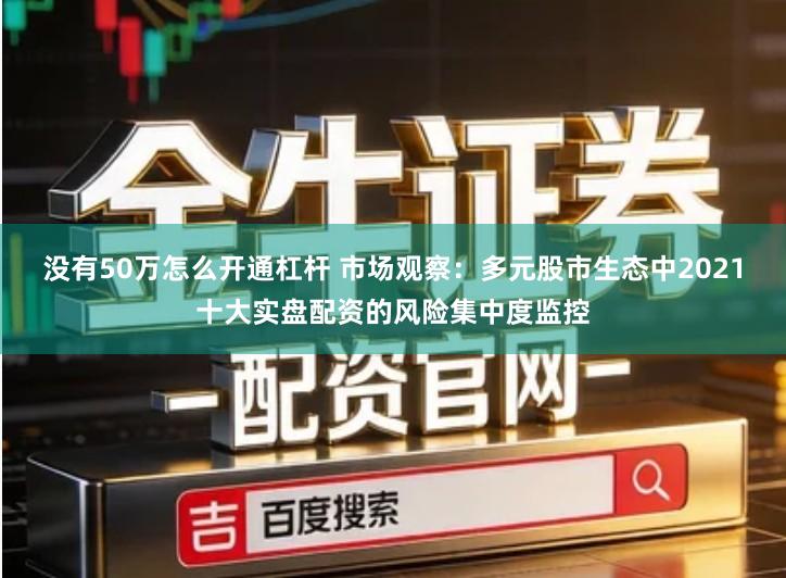 没有50万怎么开通杠杆 市场观察：多元股市生态中2021十大实盘配资的风险集中度监控