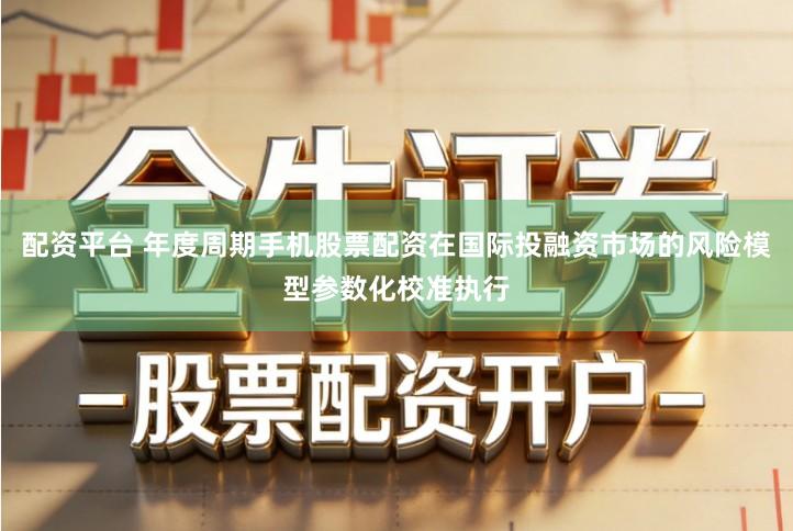 配资平台 年度周期手机股票配资在国际投融资市场的风险模型参数化校准执行