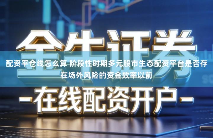 配资平仓线怎么算 阶段性时期多元股市生态配资平台是否存在场外风险的资金效率以前