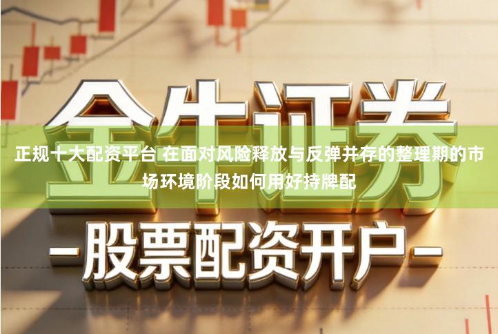正规十大配资平台 在面对风险释放与反弹并存的整理期的市场环境阶段如何用好持牌配