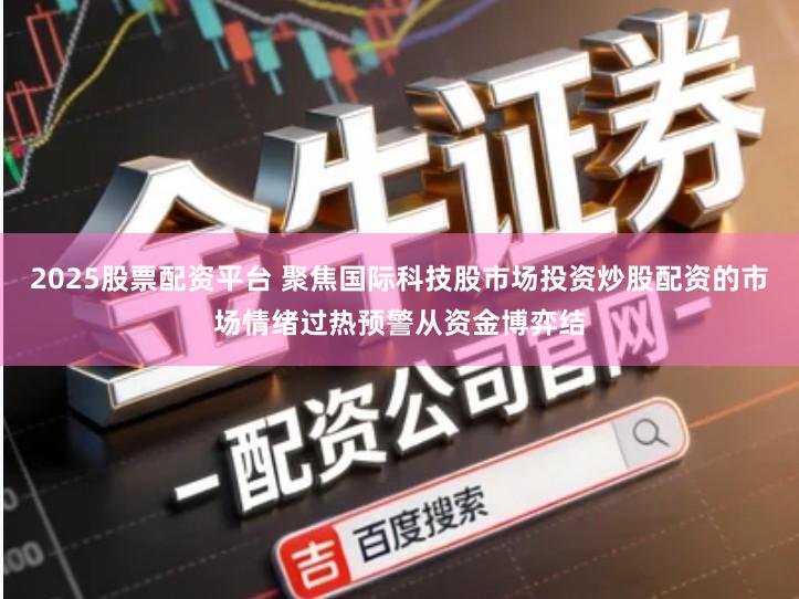 2025股票配资平台 聚焦国际科技股市场投资炒股配资的市场情绪过热预警从资金博弈结